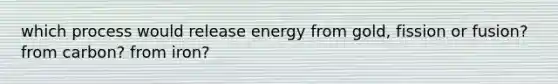 which process would release energy from gold, fission or fusion? from carbon? from iron?