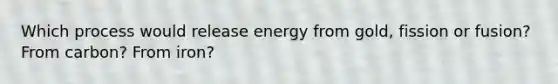 Which process would release energy from gold, fission or fusion? From carbon? From iron?