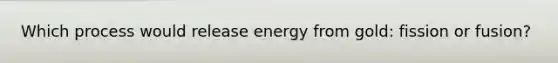 Which process would release energy from gold: fission or fusion?