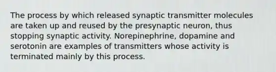 The process by which released synaptic transmitter molecules are taken up and reused by the presynaptic neuron, thus stopping synaptic activity. Norepinephrine, dopamine and serotonin are examples of transmitters whose activity is terminated mainly by this process.