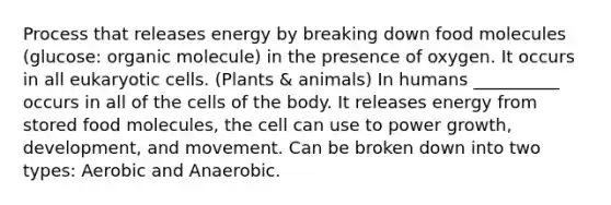 Process that releases energy by breaking down food molecules (glucose: organic molecule) in the presence of oxygen. It occurs in all eukaryotic cells. (Plants & animals) In humans __________ occurs in all of the cells of the body. It releases energy from stored food molecules, the cell can use to power growth, development, and movement. Can be broken down into two types: Aerobic and Anaerobic.