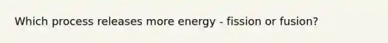 Which process releases more energy - fission or fusion?