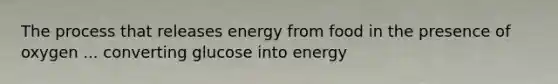 The process that releases energy from food in the presence of oxygen ... converting glucose into energy