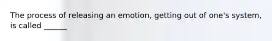 The process of releasing an emotion, getting out of one's system, is called ______