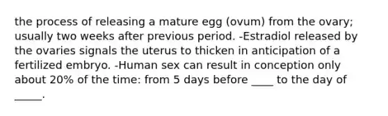 the process of releasing a mature egg (ovum) from the ovary; usually two weeks after previous period. -Estradiol released by the ovaries signals the uterus to thicken in anticipation of a fertilized embryo. -Human sex can result in conception only about 20% of the time: from 5 days before ____ to the day of _____.