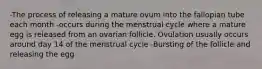 -The process of releasing a mature ovum into the fallopian tube each month -occurs during the menstrual cycle where a mature egg is released from an ovarian follicle. Ovulation usually occurs around day 14 of the menstrual cycle -Bursting of the follicle and releasing the egg