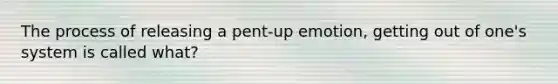 The process of releasing a pent-up emotion, getting out of one's system is called what?