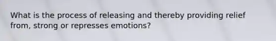 What is the process of releasing and thereby providing relief from, strong or represses emotions?