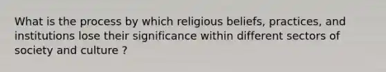 What is the process by which religious beliefs, practices, and institutions lose their significance within different sectors of society and culture ?