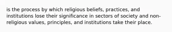 is the process by which religious beliefs, practices, and institutions lose their significance in sectors of society and non-religious values, principles, and institutions take their place.