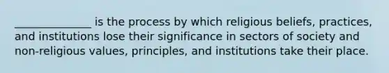 ______________ is the process by which religious beliefs, practices, and institutions lose their significance in sectors of society and non-religious values, principles, and institutions take their place.