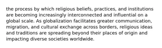 the process by which religious beliefs, practices, and institutions are becoming increasingly interconnected and influential on a global scale. As globalization facilitates greater communication, migration, and cultural exchange across borders, religious ideas and traditions are spreading beyond their places of origin and impacting diverse societies worldwide.