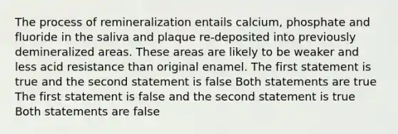 The process of remineralization entails calcium, phosphate and fluoride in the saliva and plaque re-deposited into previously demineralized areas. These areas are likely to be weaker and less acid resistance than original enamel. The first statement is true and the second statement is false Both statements are true The first statement is false and the second statement is true Both statements are false