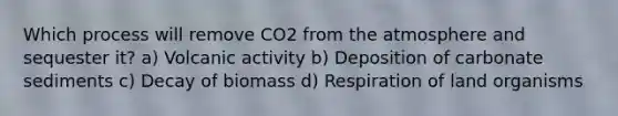 Which process will remove CO2 from the atmosphere and sequester it? a) Volcanic activity b) Deposition of carbonate sediments c) Decay of biomass d) Respiration of land organisms