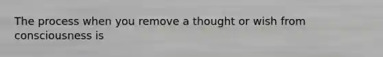 The process when you remove a thought or wish from consciousness is