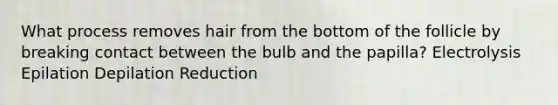 What process removes hair from the bottom of the follicle by breaking contact between the bulb and the papilla? Electrolysis Epilation Depilation Reduction