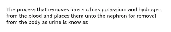 The process that removes ions such as potassium and hydrogen from the blood and places them unto the nephron for removal from the body as urine is know as