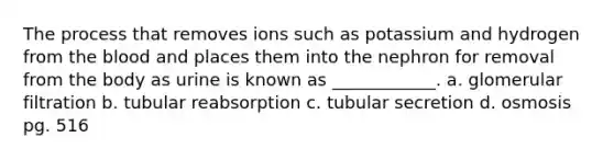 The process that removes ions such as potassium and hydrogen from the blood and places them into the nephron for removal from the body as urine is known as ____________. a. glomerular filtration b. tubular reabsorption c. tubular secretion d. osmosis pg. 516