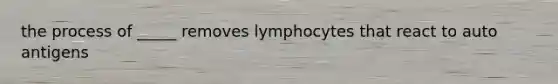 the process of _____ removes lymphocytes that react to auto antigens