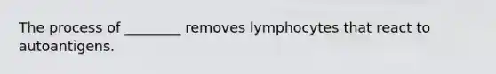 The process of ________ removes lymphocytes that react to autoantigens.