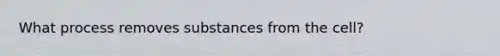 What process removes substances from the cell?