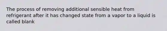 The process of removing additional sensible heat from refrigerant after it has changed state from a vapor to a liquid is called blank