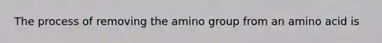 The process of removing the amino group from an amino acid is