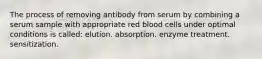 The process of removing antibody from serum by combining a serum sample with appropriate red blood cells under optimal conditions is called: elution. absorption. enzyme treatment. sensitization.