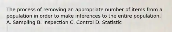 The process of removing an appropriate number of items from a population in order to make inferences to the entire population. A. Sampling B. Inspection C. Control D. Statistic