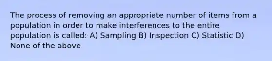 The process of removing an appropriate number of items from a population in order to make interferences to the entire population is called: A) Sampling B) Inspection C) Statistic D) None of the above