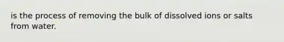 is the process of removing the bulk of dissolved ions or salts from water.