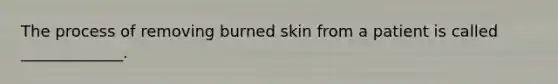 The process of removing burned skin from a patient is called _____________.