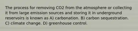 The process for removing CO2 from the atmosphere or collecting it from large emission sources and storing it in underground reservoirs is known as A) carbonation. B) carbon sequestration. C) climate change. D) greenhouse control.