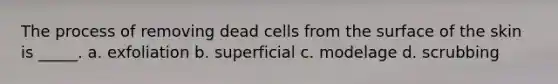 The process of removing dead cells from the surface of the skin is _____. a. exfoliation b. superficial c. modelage d. scrubbing