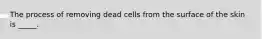 The process of removing dead cells from the surface of the skin is _____.