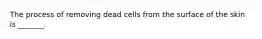 The process of removing dead cells from the surface of the skin is _______.