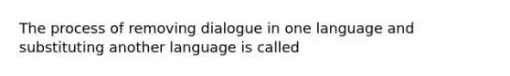 The process of removing dialogue in one language and substituting another language is called