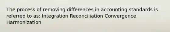 The process of removing differences in accounting standards is referred to as: Integration Reconciliation Convergence Harmonization