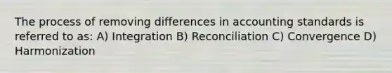 The process of removing differences in accounting standards is referred to as: A) Integration B) Reconciliation C) Convergence D) Harmonization