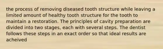 the process of removing diseased tooth structure while leaving a limited amount of healthy tooth structure for the tooth to maintain a restoration. The principles of cavity preparation are divided into two stages, each with several steps. The dentist follows these steps in an exact order so that ideal results are acheived