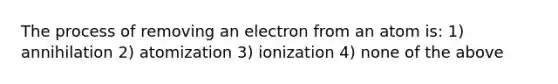 The process of removing an electron from an atom is: 1) annihilation 2) atomization 3) ionization 4) none of the above