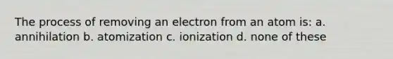 The process of removing an electron from an atom is: a. annihilation b. atomization c. ionization d. none of these