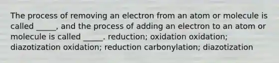 The process of removing an electron from an atom or molecule is called _____, and the process of adding an electron to an atom or molecule is called _____. reduction; oxidation oxidation; diazotization oxidation; reduction carbonylation; diazotization