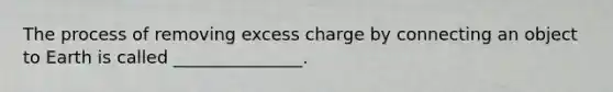The process of removing excess charge by connecting an object to Earth is called _______________.