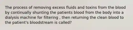 The process of removing excess fluids and toxins from the blood by continually shunting the patients blood from the body into a dialysis machine for filtering , then returning the clean blood to the patient's bloodstream is called?