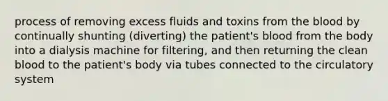 process of removing excess fluids and toxins from the blood by continually shunting (diverting) the patient's blood from the body into a dialysis machine for filtering, and then returning the clean blood to the patient's body via tubes connected to the circulatory system