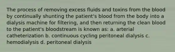 The process of removing excess fluids and toxins from the blood by continually shunting the patient's blood from the body into a dialysis machine for filtering, and then returning the clean blood to the patient's bloodstream is known as: a. arterial catheterization b. continuous cycling peritoneal dialysis c. hemodialysis d. peritoneal dialysis