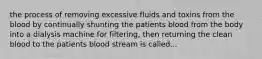 the process of removing excessive fluids and toxins from the blood by continually shunting the patients blood from the body into a dialysis machine for filtering, then returning the clean blood to the patients blood stream is called...