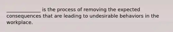 ______________ is the process of removing the expected consequences that are leading to undesirable behaviors in the workplace.