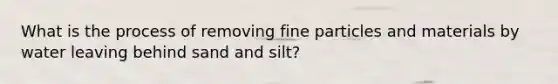 What is the process of removing fine particles and materials by water leaving behind sand and silt?